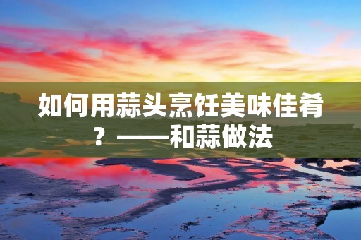 如何用蒜头烹饪美味佳肴?——和蒜做法 如何用蒜头烹饪美味佳肴?——和蒜做法