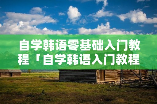 自学韩语零基础入门教程「自学韩语入门教程大全」 自学韩语零基础入门教程「自学韩语入门教程大全」
