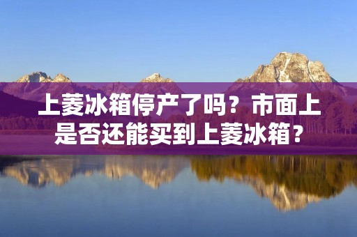 上菱冰箱停产了吗？市面上是否还能买到上菱冰箱？