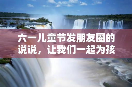 六一儿童节发朋友圈的说说,让我们一起为孩子们送上祝福吧!