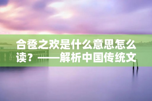 合卺之欢是什么意思怎么读?——解析中国传统文化中的“合卺之欢”