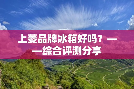 上菱品牌冰箱好吗？——综合评测分享