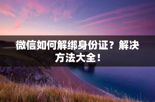 微信如何解绑身份证?解决方法大全! 微信如何解绑身份证?解决方法大全!