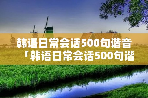 韩语日常会话500句谐音「韩语日常会话500句谐音和写法」 韩语日常会话500句谐音「韩语日常会话500句谐音和写法」