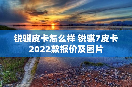 锐骐皮卡怎么样 锐骐7皮卡2022款报价及图片 锐骐皮卡怎么样 锐骐7皮卡2022款报价及图片