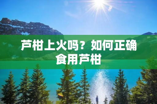 芦柑上火吗?如何正确食用芦柑 芦柑上火吗?如何正确食用芦柑