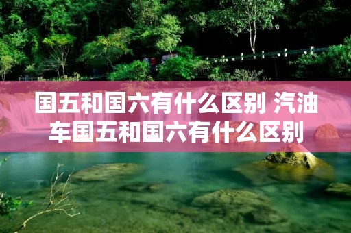 国五和国六有什么区别 汽油车国五和国六有什么区别