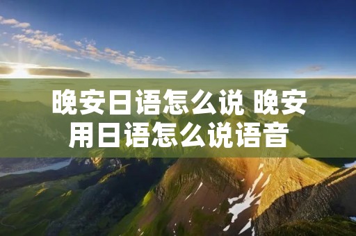 晚安日语怎么说 晚安用日语怎么说语音 晚安日语怎么说 晚安用日语怎么说语音