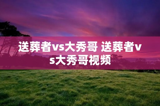 送葬者vs大秀哥 送葬者vs大秀哥视频 送葬者vs大秀哥 送葬者vs大秀哥视频