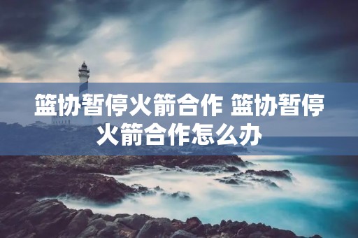 篮协暂停火箭合作 篮协暂停火箭合作怎么办