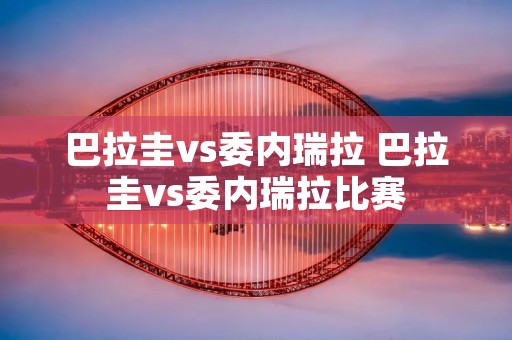 巴拉圭vs委内瑞拉 巴拉圭vs委内瑞拉比赛