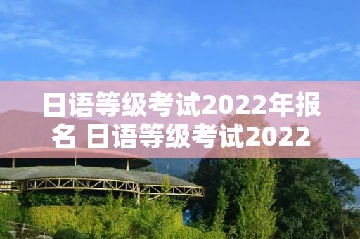 日语等级考试2022年报名 日语等级考试2022年报名时间下半年