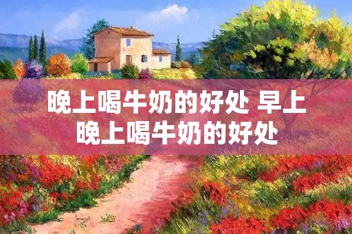 晚上喝牛奶的好处 早上晚上喝牛奶的好处
