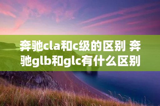奔驰cla和c级的区别 奔驰glb和glc有什么区别 奔驰cla和c级的区别 奔驰glb和glc有什么区别