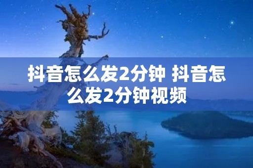 抖音怎么发2分钟 抖音怎么发2分钟视频