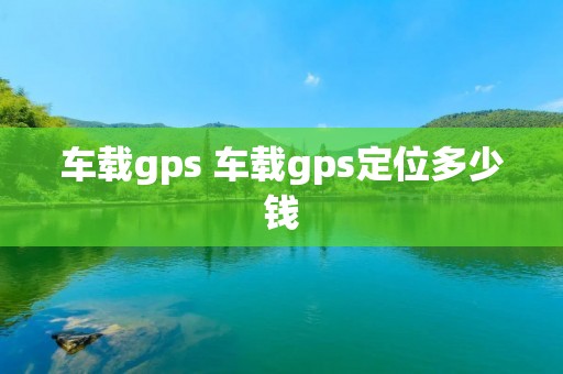 车载gps 车载gps定位多少钱 车载gps 车载gps定位多少钱