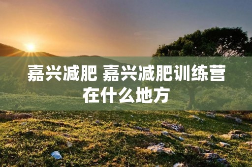 嘉兴减肥 嘉兴减肥训练营在什么地方 嘉兴减肥 嘉兴减肥训练营在什么地方