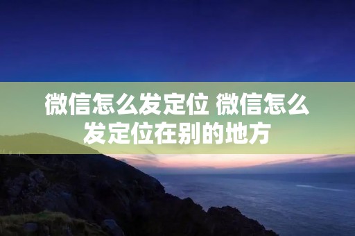 微信怎么发定位 微信怎么发定位在别的地方