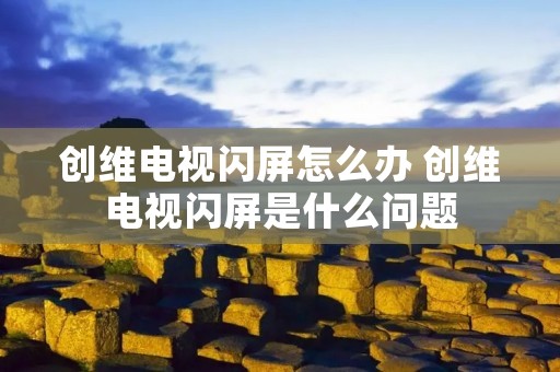 创维电视闪屏怎么办 创维电视闪屏是什么问题