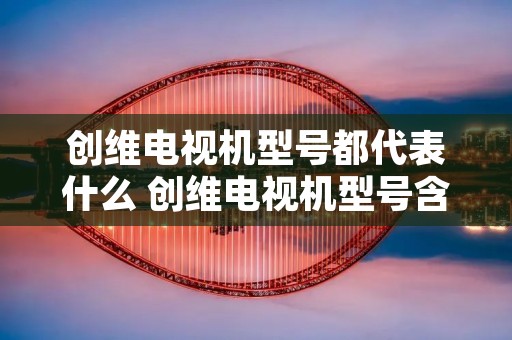 创维电视机型号都代表什么 创维电视机型号含义