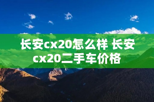 长安cx20怎么样 长安cx20二手车价格 长安cx20怎么样 长安cx20二手车价格