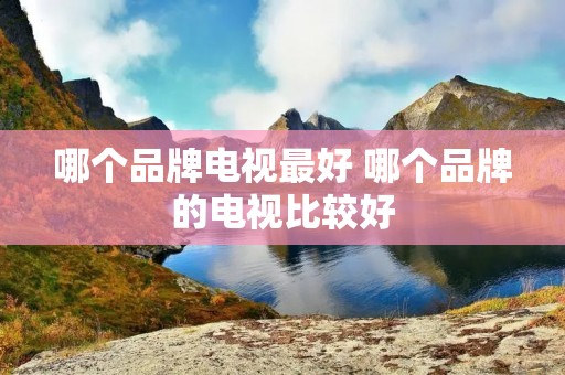 哪个品牌电视最好 哪个品牌的电视比较好 哪个品牌电视最好 哪个品牌的电视比较好