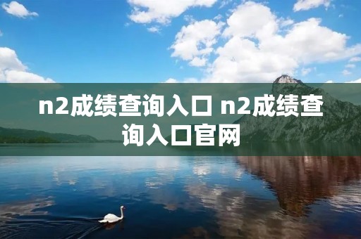 n2成绩查询入口 n2成绩查询入口官网