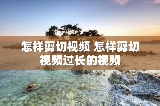 怎样剪切视频 怎样剪切视频过长的视频 怎样剪切视频 怎样剪切视频过长的视频