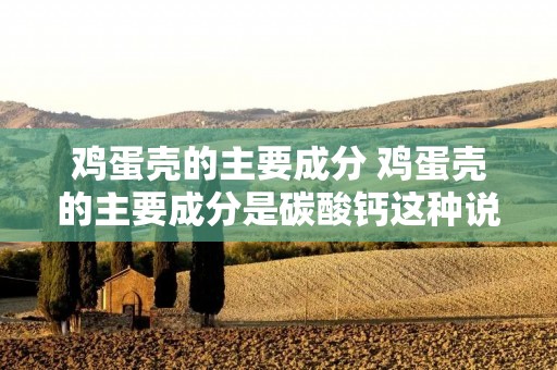 鸡蛋壳的主要成分 鸡蛋壳的主要成分是碳酸钙这种说法正确吗