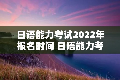 日语能力考试2022年报名时间 日语能力考试2022年报名时间及条件 日语能力考试2022年报名时间 日语能力考试2022年报名时间及条件