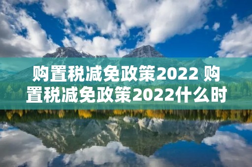 购置税减免政策2022 购置税减免政策2022什么时候实施 购置税减免政策2022 购置税减免政策2022什么时候实施