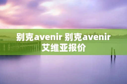 别克avenir 别克avenir艾维亚报价