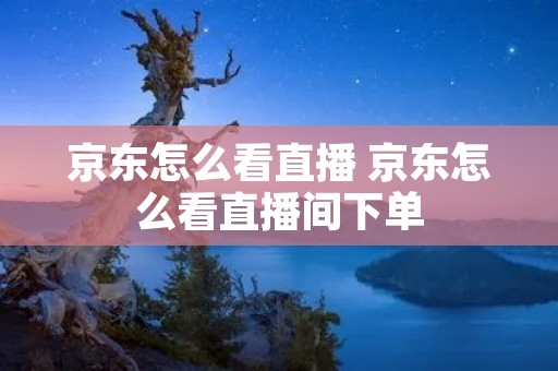 京东怎么看直播 京东怎么看直播间下单