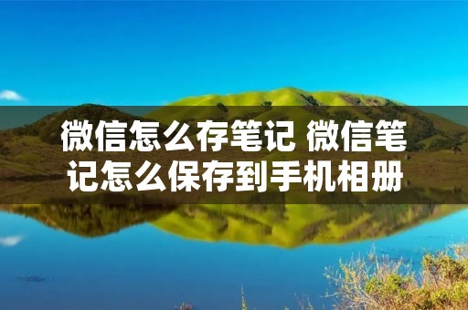 微信怎么存笔记 微信笔记怎么保存到手机相册