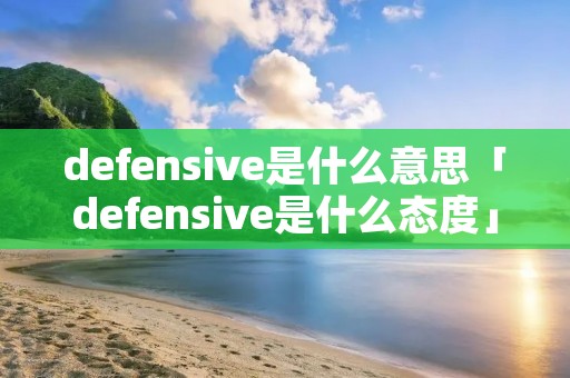 defensive是什么意思「defensive是什么态度」 defensive是什么意思「defensive是什么态度」