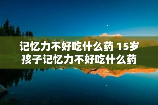 记忆力不好吃什么药 15岁孩子记忆力不好吃什么药