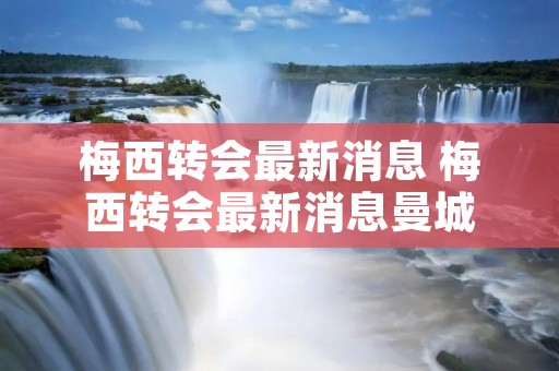 梅西转会最新消息 梅西转会最新消息曼城 梅西转会最新消息 梅西转会最新消息曼城