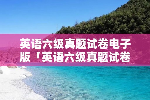 英语六级真题试卷电子版「英语六级真题试卷电子版免费下载」 英语六级真题试卷电子版「英语六级真题试卷电子版免费下载」