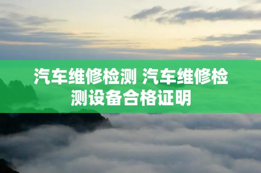 汽车维修检测 汽车维修检测设备合格证明 汽车维修检测 汽车维修检测设备合格证明