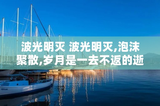 波光明灭 波光明灭,泡沫聚散,岁月是一去不返的逝川 波光明灭 波光明灭,泡沫聚散,岁月是一去不返的逝川