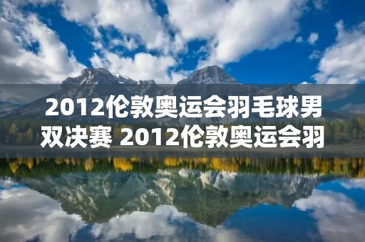 2012伦敦奥运会羽毛球男双决赛 2012伦敦奥运会羽毛球男双决赛视频比分