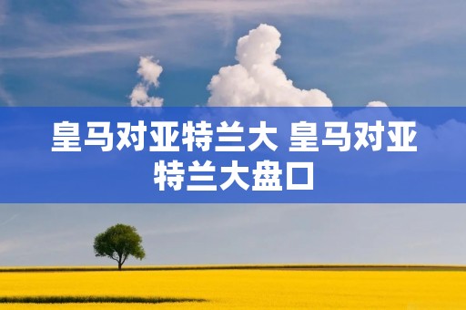 皇马对亚特兰大 皇马对亚特兰大盘口 皇马对亚特兰大 皇马对亚特兰大盘口