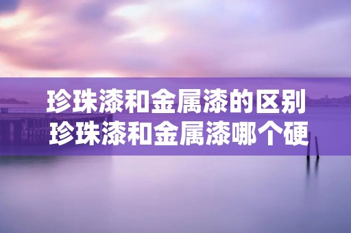 珍珠漆和金属漆的区别 珍珠漆和金属漆哪个硬度高 珍珠漆和金属漆的区别 珍珠漆和金属漆哪个硬度高