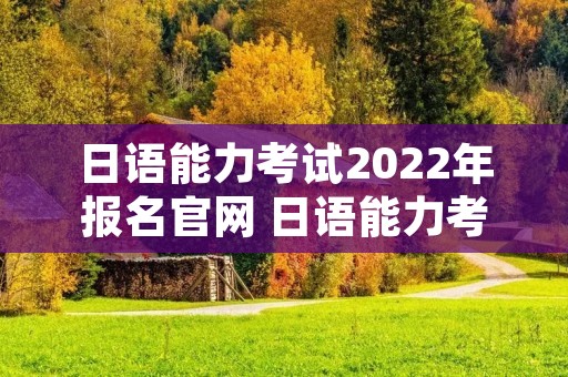日语能力考试2022年报名官网 日语能力考试官网报名2021