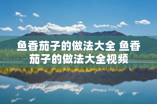 鱼香茄子的做法大全 鱼香茄子的做法大全视频 鱼香茄子的做法大全 鱼香茄子的做法大全视频