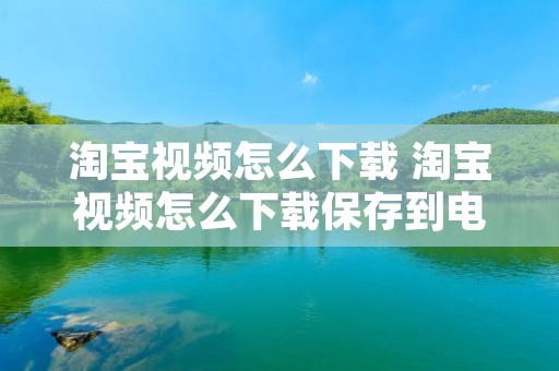 淘宝视频怎么下载 淘宝视频怎么下载保存到电脑 淘宝视频怎么下载 淘宝视频怎么下载保存到电脑