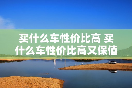 买什么车性价比高 买什么车性价比高又保值 买什么车性价比高 买什么车性价比高又保值