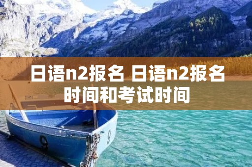 日语n2报名 日语n2报名时间和考试时间 日语n2报名 日语n2报名时间和考试时间