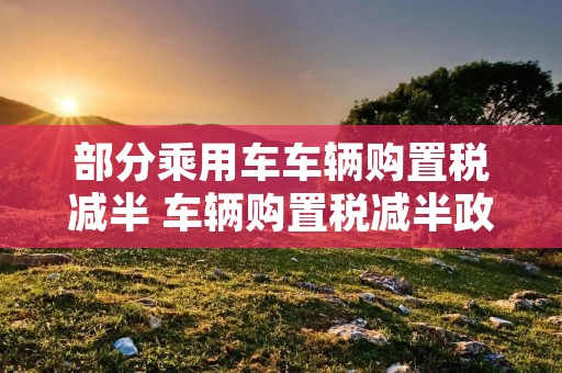 部分乘用车车辆购置税减半 车辆购置税减半政策还会有吗 部分乘用车车辆购置税减半 车辆购置税减半政策还会有吗