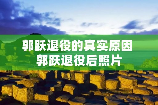 郭跃退役的真实原因 郭跃退役后照片 郭跃退役的真实原因 郭跃退役后照片